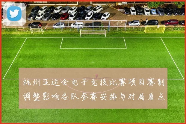 杭州亚运会电子竞技比赛项目赛制调整影响各队参赛安排与对局看点