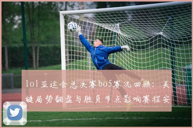 lol亚运会总决赛bo5赛况回顾:关键局势翻盘与胜负节点影响赛程安排