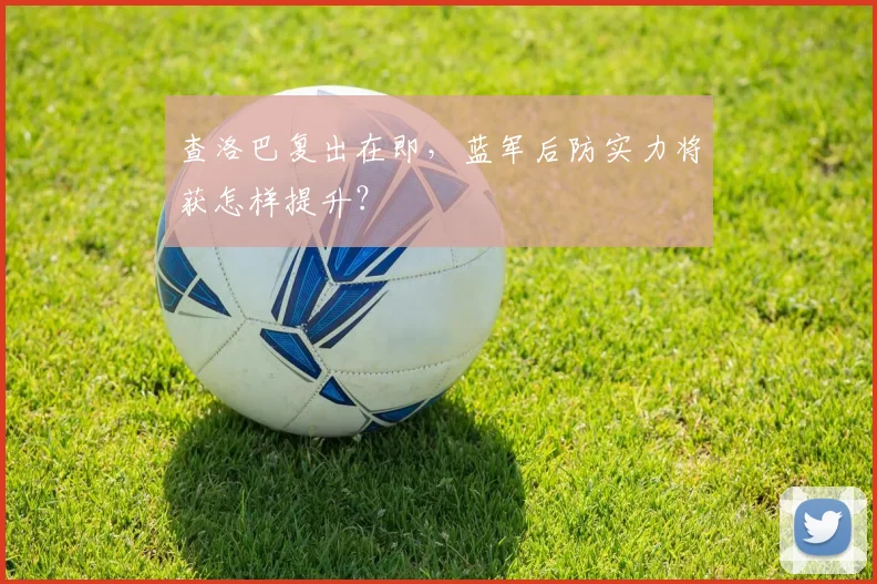 查洛巴复出在即，蓝军后防实力将获怎样提升？