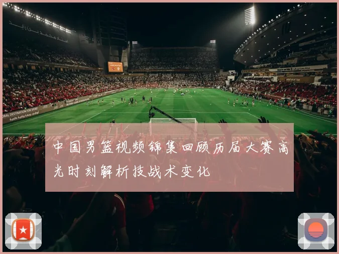 中国男篮视频锦集回顾历届大赛高光时刻解析技战术变化