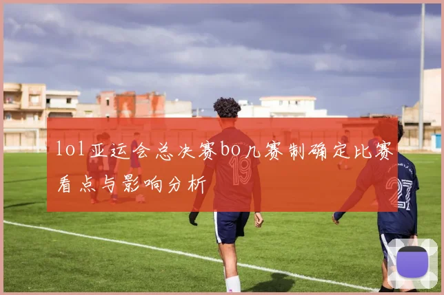 lol亚运会总决赛bo几赛制确定比赛看点与影响分析