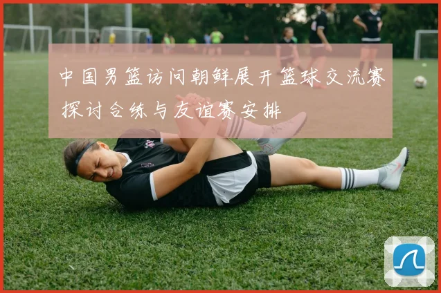 中国男篮访问朝鲜展开篮球交流赛 探讨合练与友谊赛安排