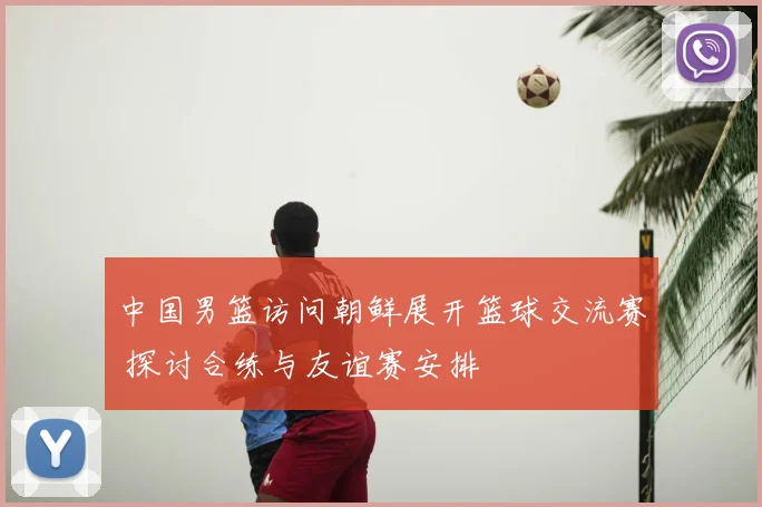 中国男篮访问朝鲜展开篮球交流赛 探讨合练与友谊赛安排